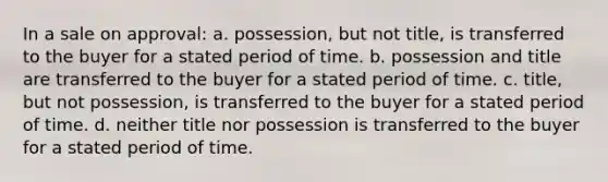 In a sale on approval: a. possession, but not title, is transferred to the buyer for a stated period of time. b. possession and title are transferred to the buyer for a stated period of time. c. title, but not possession, is transferred to the buyer for a stated period of time. d. neither title nor possession is transferred to the buyer for a stated period of time.