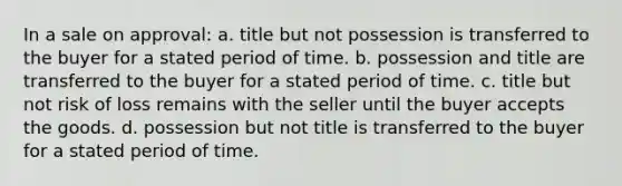 In a sale on approval: a. title but not possession is transferred to the buyer for a stated period of time. b. possession and title are transferred to the buyer for a stated period of time. c. title but not risk of loss remains with the seller until the buyer accepts the goods. d. possession but not title is transferred to the buyer for a stated period of time.