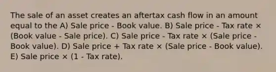 The sale of an asset creates an aftertax cash flow in an amount equal to the A) Sale price - Book value. B) Sale price - Tax rate × (Book value - Sale price). C) Sale price - Tax rate × (Sale price - Book value). D) Sale price + Tax rate × (Sale price - Book value). E) Sale price × (1 - Tax rate).