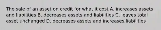 The sale of an asset on credit for what it cost A. increases assets and liabilities B. decreases assets and liabilities C. leaves total asset unchanged D. decreases assets and increases liabilities