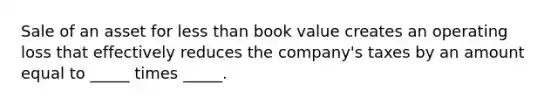 Sale of an asset for less than book value creates an operating loss that effectively reduces the company's taxes by an amount equal to _____ times _____.