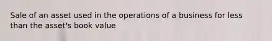 Sale of an asset used in the operations of a business for less than the asset's book value