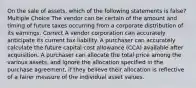 On the sale of assets, which of the following statements is false? Multiple Choice The vendor can be certain of the amount and timing of future taxes occurring from a corporate distribution of its earnings. Correct A vendor corporation can accurately anticipate its current tax liability. A purchaser can accurately calculate the future capital cost allowance (CCA) available after acquisition. A purchaser can allocate the total price among the various assets, and ignore the allocation specified in the purchase agreement, if they believe their allocation is reflective of a fairer measure of the individual asset values.