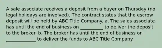 A sale associate receives a deposit from a buyer on Thursday (no legal holidays are involved). The contract states that the escrow deposit will be held by ABC Title Company. a. The sales associate has until the end of business on __________ to deliver the deposit to the broker. b. The broker has until the end of business on _____________ to deliver the funds to ABC Title Company.