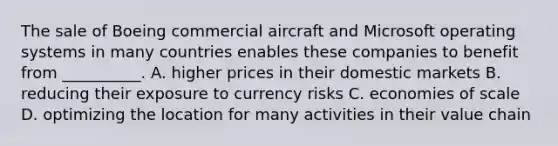 The sale of Boeing commercial aircraft and Microsoft operating systems in many countries enables these companies to benefit from __________. A. higher prices in their domestic markets B. reducing their exposure to currency risks C. economies of scale D. optimizing the location for many activities in their value chain