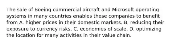 The sale of Boeing commercial aircraft and Microsoft operating systems in many countries enables these companies to benefit from A. higher prices in their domestic markets. B. reducing their exposure to currency risks. C. economies of scale. D. optimizing the location for many activities in their value chain.