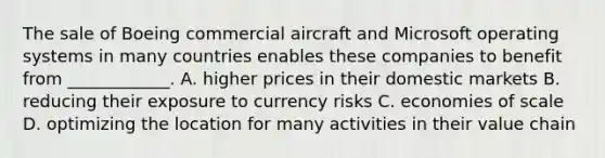 The sale of Boeing commercial aircraft and Microsoft operating systems in many countries enables these companies to benefit from ____________. A. higher prices in their domestic markets B. reducing their exposure to currency risks C. economies of scale D. optimizing the location for many activities in their value chain