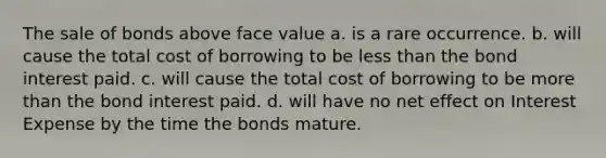 The sale of bonds above face value a. is a rare occurrence. b. will cause the total cost of borrowing to be less than the bond interest paid. c. will cause the total cost of borrowing to be more than the bond interest paid. d. will have no net effect on Interest Expense by the time the bonds mature.