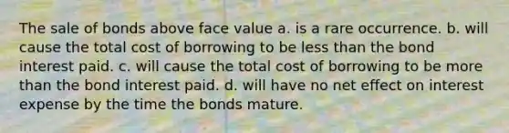 The sale of bonds above face value a. is a rare occurrence. b. will cause the total cost of borrowing to be less than the bond interest paid. c. will cause the total cost of borrowing to be more than the bond interest paid. d. will have no net effect on interest expense by the time the bonds mature.