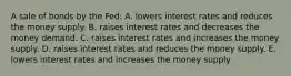 A sale of bonds by the Fed: A. lowers interest rates and reduces the money supply. B. raises interest rates and decreases the money demand. C. raises interest rates and increases the money supply. D. raises interest rates and reduces the money supply. E. lowers interest rates and increases the money supply