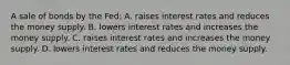 A sale of bonds by the Fed: A. raises interest rates and reduces the money supply. B. lowers interest rates and increases the money supply. C. raises interest rates and increases the money supply. D. lowers interest rates and reduces the money supply.