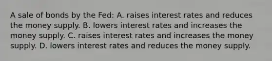 A sale of bonds by the Fed: A. raises interest rates and reduces the money supply. B. lowers interest rates and increases the money supply. C. raises interest rates and increases the money supply. D. lowers interest rates and reduces the money supply.