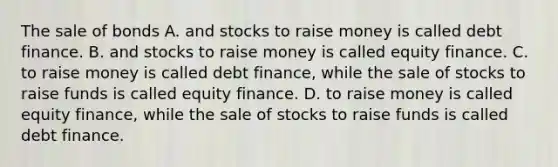 The sale of bonds A. and stocks to raise money is called debt finance. B. and stocks to raise money is called equity finance. C. to raise money is called debt finance, while the sale of stocks to raise funds is called equity finance. D. to raise money is called equity finance, while the sale of stocks to raise funds is called debt finance.