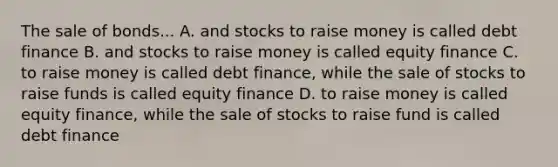 The sale of bonds... A. and stocks to raise money is called debt finance B. and stocks to raise money is called equity finance C. to raise money is called debt finance, while the sale of stocks to raise funds is called equity finance D. to raise money is called equity finance, while the sale of stocks to raise fund is called debt finance