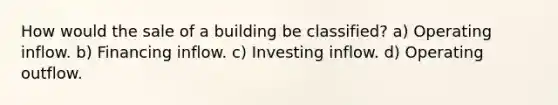 How would the sale of a building be classified? a) Operating inflow. b) Financing inflow. c) Investing inflow. d) Operating outflow.