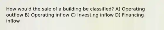 How would the sale of a building be classified? A) Operating outflow B) Operating inflow C) Investing inflow D) Financing inflow