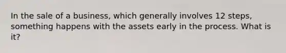 In the sale of a business, which generally involves 12 steps, something happens with the assets early in the process. What is it?