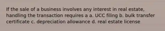 If the sale of a business involves any interest in real estate, handling the transaction requires a a. UCC filing b. bulk transfer certificate c. depreciation allowance d. real estate license