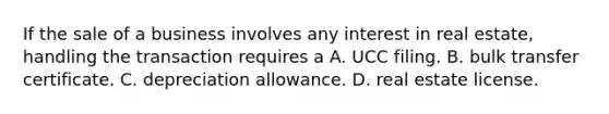 If the sale of a business involves any interest in real estate, handling the transaction requires a A. UCC filing. B. bulk transfer certificate. C. depreciation allowance. D. real estate license.