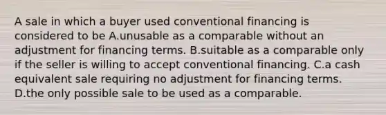 A sale in which a buyer used conventional financing is considered to be A.unusable as a comparable without an adjustment for financing terms. B.suitable as a comparable only if the seller is willing to accept conventional financing. C.a cash equivalent sale requiring no adjustment for financing terms. D.the only possible sale to be used as a comparable.