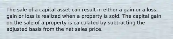 The sale of a capital asset can result in either a gain or a loss. gain or loss is realized when a property is sold. The capital gain on the sale of a property is calculated by subtracting the adjusted basis from the net sales price.