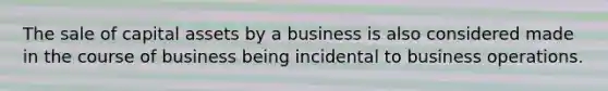 The sale of capital assets by a business is also considered made in the course of business being incidental to business operations.