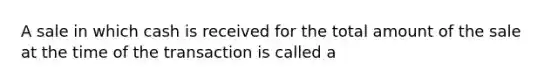 A sale in which cash is received for the total amount of the sale at the time of the transaction is called a