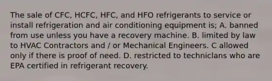 The sale of CFC, HCFC, HFC, and HFO refrigerants to service or install refrigeration and air conditioning equipment is; A. banned from use unless you have a recovery machine. B. limited by law to HVAC Contractors and / or Mechanical Engineers. C allowed only if there is proof of need. D. restricted to techniclans who are EPA certified in refrigerant recovery.