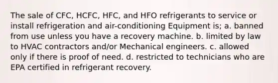 The sale of CFC, HCFC, HFC, and HFO refrigerants to service or install refrigeration and air-conditioning Equipment is; a. banned from use unless you have a recovery machine. b. limited by law to HVAC contractors and/or Mechanical engineers. c. allowed only if there is proof of need. d. restricted to technicians who are EPA certified in refrigerant recovery.