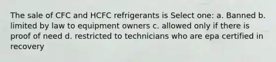 The sale of CFC and HCFC refrigerants is Select one: a. Banned b. limited by law to equipment owners c. allowed only if there is proof of need d. restricted to technicians who are epa certified in recovery