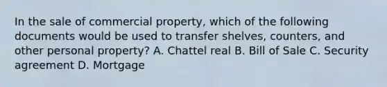 In the sale of commercial property, which of the following documents would be used to transfer shelves, counters, and other personal property? A. Chattel real B. Bill of Sale C. Security agreement D. Mortgage