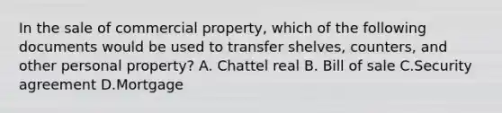 In the sale of commercial property, which of the following documents would be used to transfer shelves, counters, and other personal property? A. Chattel real B. Bill of sale C.Security agreement D.Mortgage