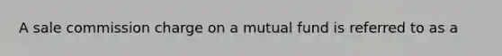 A sale commission charge on a mutual fund is referred to as a