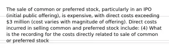 The sale of common or preferred stock, particularly in an IPO (initial public offering), is expensive, with direct costs exceeding 3 million (cost varies with magnitude of offering). Direct costs incurred in selling common and preferred stock include: (4) What is the recording for the costs directly related to sale of common or preferred stock