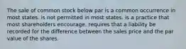 The sale of common stock below par is a common occurrence in most states. is not permitted in most states. is a practice that most shareholders encourage. requires that a liability be recorded for the difference between the sales price and the par value of the shares.