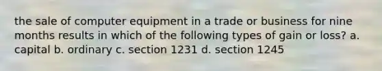 the sale of computer equipment in a trade or business for nine months results in which of the following types of gain or loss? a. capital b. ordinary c. section 1231 d. section 1245