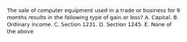 The sale of computer equipment used in a trade or business for 9 months results in the following type of gain or loss? A. Capital. B. Ordinary income. C. Section 1231. D. Section 1245. E. None of the above