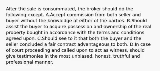 After the sale is consummated, the broker should do the following except. A.Accept commission from both seller and buyer without the knowledge of either of the parties. B.Should assist the buyer to acquire possession and ownership of the real property bought in accordance with the terms and conditions agreed upon. C.Should see to it that both the buyer and the seller concluded a fair contract advantageous to both. D.In case of court proceeding and called upon to act as witness, should give testimonies in the most unbiased. honest. truthful and professional manner.