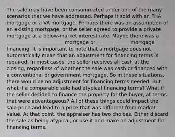 The sale may have been consummated under one of the many scenarios that we have addressed. Perhaps it sold with an FHA mortgage or a VA mortgage. Perhaps there was an assumption of an existing mortgage, or the seller agreed to provide a private mortgage at a below-market interest rate. Maybe there was a _______________________ mortgage or _____________ mortgage financing. It is important to note that a mortgage does not automatically mean that an adjustment for financing terms is required. In most cases, the seller receives all cash at the closing, regardless of whether the sale was cash or financed with a conventional or government mortgage. So in these situations, there would be no adjustment for financing terms needed. But what if a comparable sale had atypical financing terms? What if the seller decided to finance the property for the buyer, at terms that were advantageous? All of these things could impact the sale price and lead to a price that was different from market value. At that point, the appraiser has two choices. Either discard the sale as being atypical, or use it and make an adjustment for financing terms.