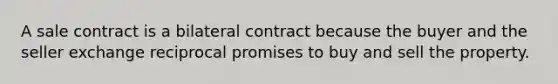 A sale contract is a bilateral contract because the buyer and the seller exchange reciprocal promises to buy and sell the property.