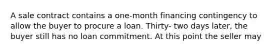 A sale contract contains a one-month financing contingency to allow the buyer to procure a loan. Thirty- two days later, the buyer still has no loan commitment. At this point the seller may