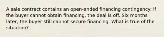 A sale contract contains an open-ended financing contingency: if the buyer cannot obtain financing, the deal is off. Six months later, the buyer still cannot secure financing. What is true of the situation?