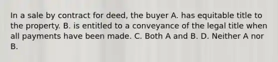 In a sale by contract for deed, the buyer A. has equitable title to the property. B. is entitled to a conveyance of the legal title when all payments have been made. C. Both A and B. D. Neither A nor B.