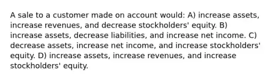 A sale to a customer made on account would: A) increase assets, increase revenues, and decrease stockholders' equity. B) increase assets, decrease liabilities, and increase net income. C) decrease assets, increase net income, and increase stockholders' equity. D) increase assets, increase revenues, and increase stockholders' equity.