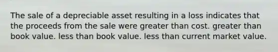 The sale of a depreciable asset resulting in a loss indicates that the proceeds from the sale were <a href='https://www.questionai.com/knowledge/ktgHnBD4o3-greater-than' class='anchor-knowledge'>greater than</a> cost. greater than book value. <a href='https://www.questionai.com/knowledge/k7BtlYpAMX-less-than' class='anchor-knowledge'>less than</a> book value. less than current market value.