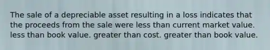 The sale of a depreciable asset resulting in a loss indicates that the proceeds from the sale were <a href='https://www.questionai.com/knowledge/k7BtlYpAMX-less-than' class='anchor-knowledge'>less than</a> current market value. less than book value. <a href='https://www.questionai.com/knowledge/ktgHnBD4o3-greater-than' class='anchor-knowledge'>greater than</a> cost. greater than book value.