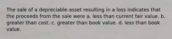 The sale of a depreciable asset resulting in a loss indicates that the proceeds from the sale were a. less than current fair value. b. greater than cost. c. greater than book value. d. less than book value.