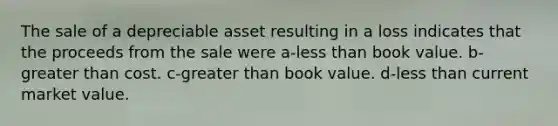 The sale of a depreciable asset resulting in a loss indicates that the proceeds from the sale were a-less than book value. b-greater than cost. c-greater than book value. d-less than current market value.