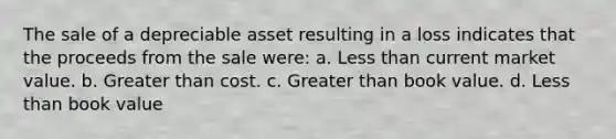 The sale of a depreciable asset resulting in a loss indicates that the proceeds from the sale were: a. Less than current market value. b. Greater than cost. c. Greater than book value. d. Less than book value