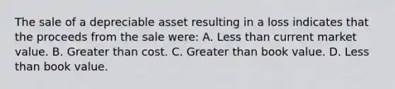 The sale of a depreciable asset resulting in a loss indicates that the proceeds from the sale were: A. <a href='https://www.questionai.com/knowledge/k7BtlYpAMX-less-than' class='anchor-knowledge'>less than</a> current market value. B. <a href='https://www.questionai.com/knowledge/ktgHnBD4o3-greater-than' class='anchor-knowledge'>greater than</a> cost. C. Greater than book value. D. Less than book value.